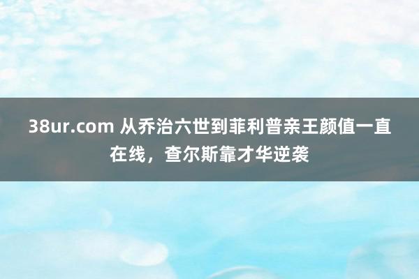 38ur.com 从乔治六世到菲利普亲王颜值一直在线，查尔斯靠才华逆袭