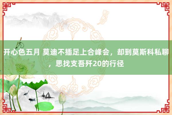 开心色五月 莫迪不插足上合峰会，却到莫斯科私聊，思找支吾歼20的行径