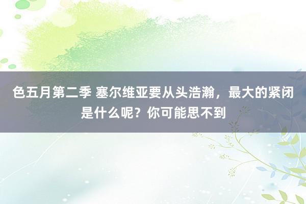 色五月第二季 塞尔维亚要从头浩瀚，最大的紧闭是什么呢？你可能思不到