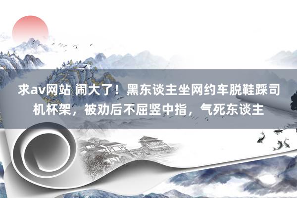 求av网站 闹大了！黑东谈主坐网约车脱鞋踩司机杯架，被劝后不屈竖中指，气死东谈主