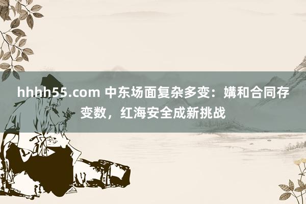 hhhh55.com 中东场面复杂多变：媾和合同存变数，红海安全成新挑战