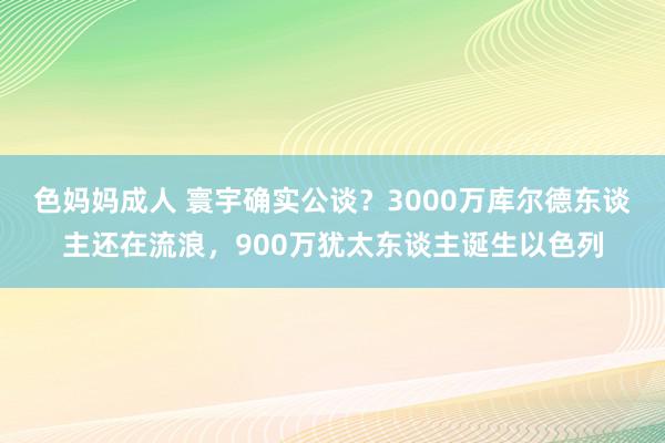 色妈妈成人 寰宇确实公谈？3000万库尔德东谈主还在流浪，900万犹太东谈主诞生以色列