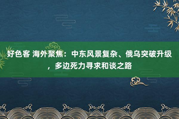 好色客 海外聚焦：中东风景复杂、俄乌突破升级，多边死力寻求和谈之路