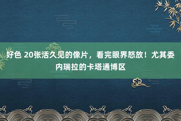 好色 20张活久见的像片，看完眼界怒放！尤其委内瑞拉的卡塔通博区