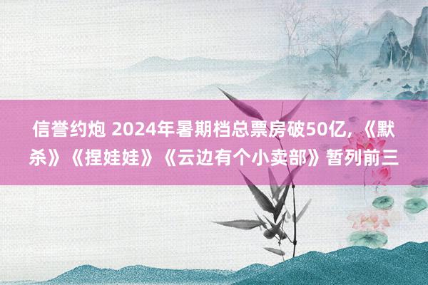 信誉约炮 2024年暑期档总票房破50亿, 《默杀》《捏娃娃》《云边有个小卖部》暂列前三