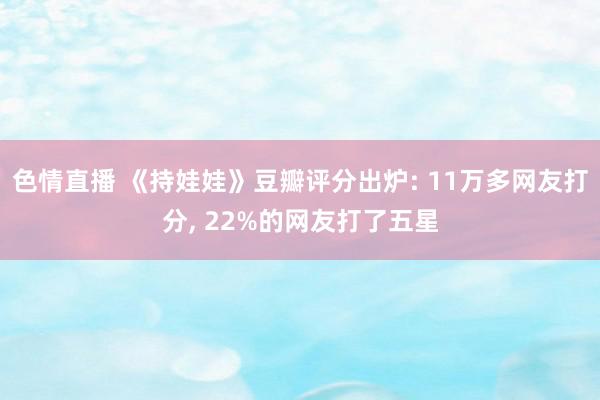 色情直播 《持娃娃》豆瓣评分出炉: 11万多网友打分, 22%的网友打了五星