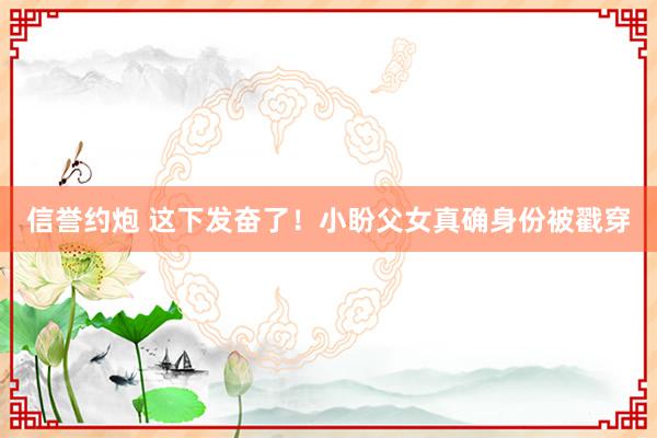 信誉约炮 这下发奋了！小盼父女真确身份被戳穿