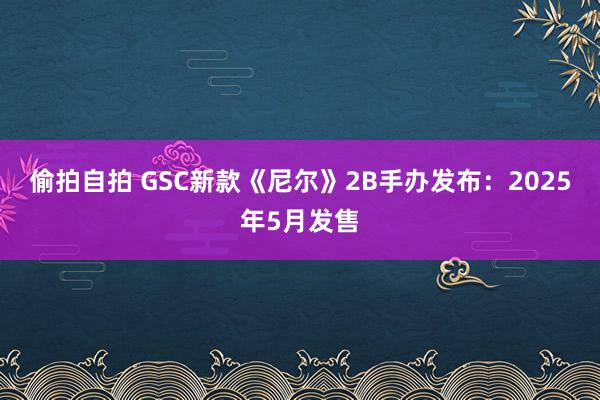 偷拍自拍 GSC新款《尼尔》2B手办发布：2025年5月发售