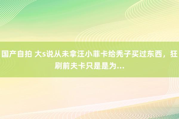 国产自拍 大s说从未拿汪小菲卡给秃子买过东西，狂刷前夫卡只是是为...