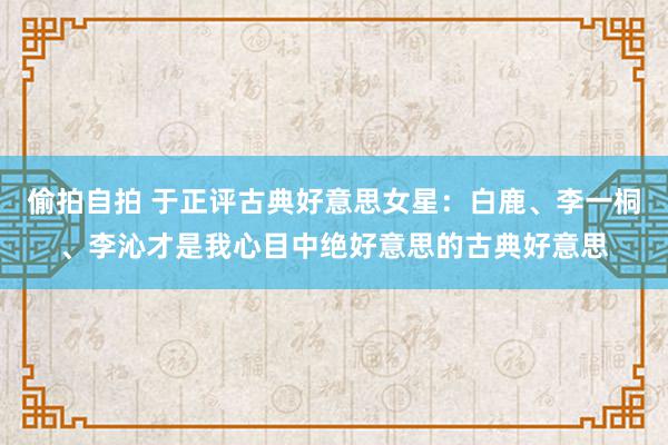 偷拍自拍 于正评古典好意思女星：白鹿、李一桐、李沁才是我心目中绝好意思的古典好意思