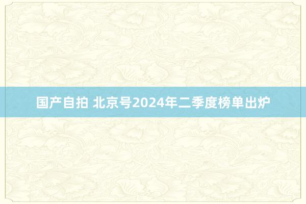 国产自拍 北京号2024年二季度榜单出炉