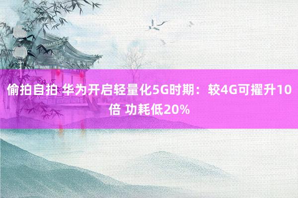 偷拍自拍 华为开启轻量化5G时期：较4G可擢升10倍 功耗低20%