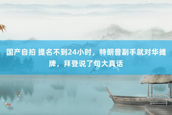 国产自拍 提名不到24小时，特朗普副手就对华摊牌，拜登说了句大真话