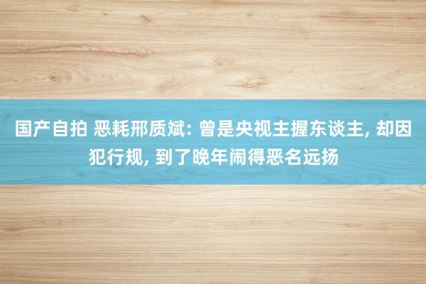 国产自拍 恶耗邢质斌: 曾是央视主握东谈主, 却因犯行规, 到了晚年闹得恶名远扬