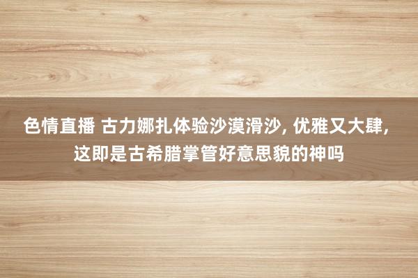 色情直播 古力娜扎体验沙漠滑沙, 优雅又大肆, 这即是古希腊掌管好意思貌的神吗