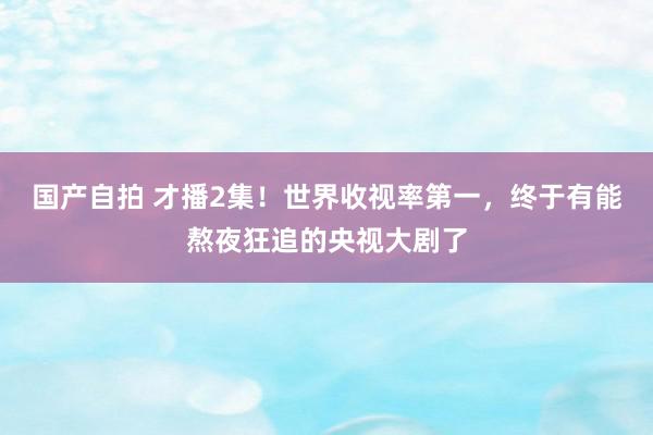 国产自拍 才播2集！世界收视率第一，终于有能熬夜狂追的央视大剧了