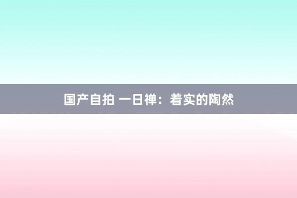 国产自拍 一日禅：着实的陶然