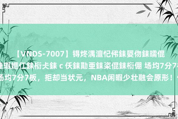 【VNDS-7007】锝炵湡澶忋伄銇娿伆銇曘倱锝?鐔熷コ銇犮仯銇﹁倢瑕嬨仜銇椼仧銇ｃ仸銇勩亜銇栥倱銇椼倗 场均7分7板，拒却当状元，NBA闲暇少壮融会原形！你如实被高估了