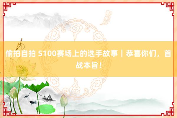 偷拍自拍 S100赛场上的选手故事｜恭喜你们，首战本旨！