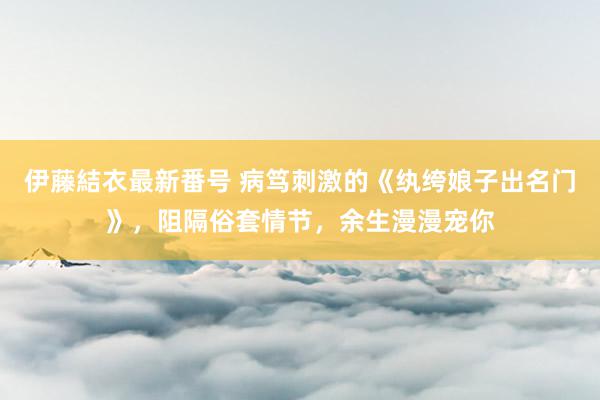 伊藤結衣最新番号 病笃刺激的《纨绔娘子出名门》，阻隔俗套情节，余生漫漫宠你