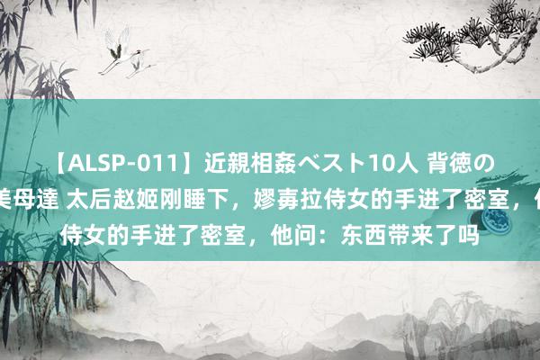 【ALSP-011】近親相姦ベスト10人 背徳の愛に溺れた10人の美母達 太后赵姬刚睡下，嫪毐拉侍女的手进了密室，他问：东西带来了吗