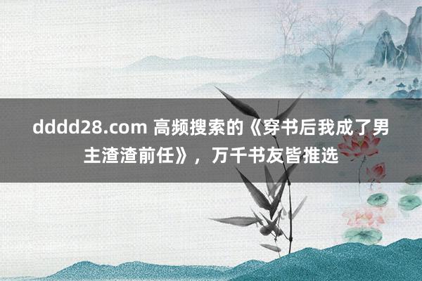 dddd28.com 高频搜索的《穿书后我成了男主渣渣前任》，万千书友皆推选