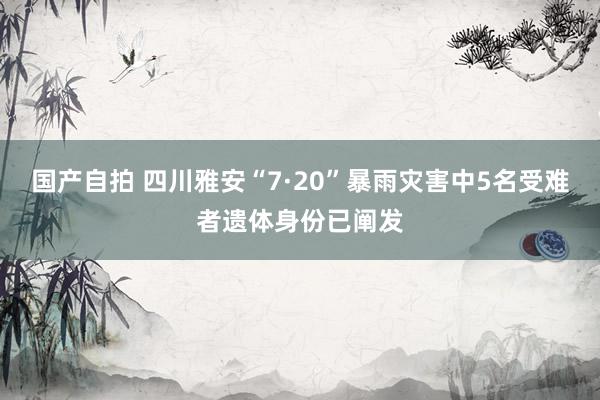 国产自拍 四川雅安“7·20”暴雨灾害中5名受难者遗体身份已阐发