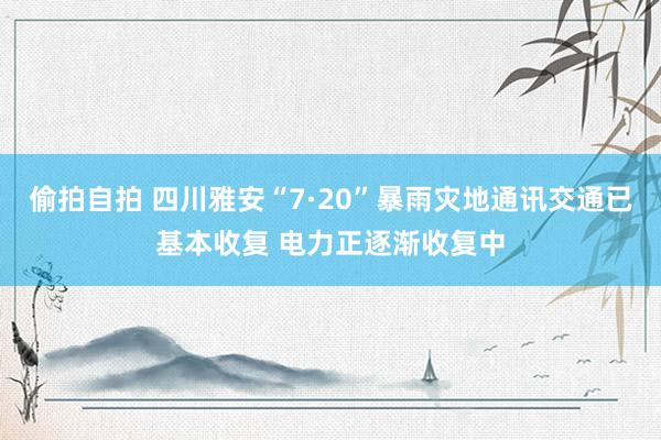 偷拍自拍 四川雅安“7·20”暴雨灾地通讯交通已基本收复 电力正逐渐收复中