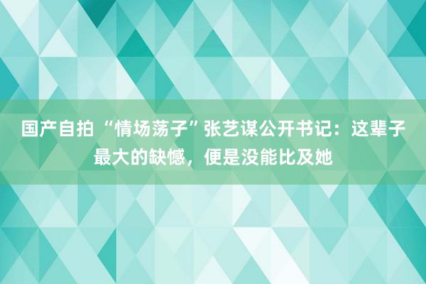 国产自拍 “情场荡子”张艺谋公开书记：这辈子最大的缺憾，便是没能比及她