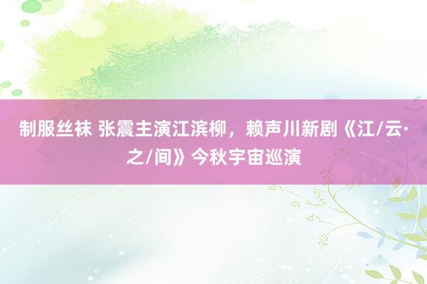 制服丝袜 张震主演江滨柳，赖声川新剧《江/云·之/间》今秋宇宙巡演