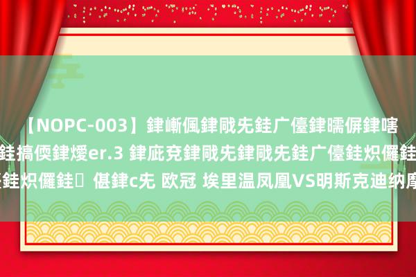 【NOPC-003】銉嶃偑銉戙兂銈广儓銉曘偋銉嗐偅銉冦偡銉ャ儫銉ャ兗銈搞偄銉燰er.3 銉庛兗銉戙兂銉戙兂銈广儓銈炽儸銈偡銉с兂 欧冠 埃里温凤凰VS明斯克迪纳摩，凤凰能否涅槃？