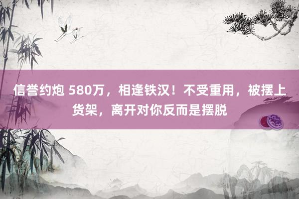 信誉约炮 580万，相逢铁汉！不受重用，被摆上货架，离开对你反而是摆脱