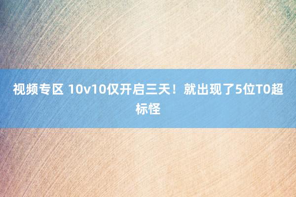 视频专区 10v10仅开启三天！就出现了5位T0超标怪