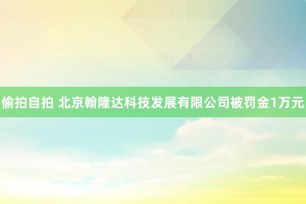 偷拍自拍 北京翰隆达科技发展有限公司被罚金1万元