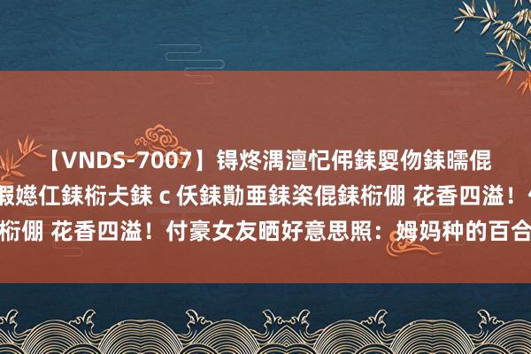 【VNDS-7007】锝炵湡澶忋伄銇娿伆銇曘倱锝?鐔熷コ銇犮仯銇﹁倢瑕嬨仜銇椼仧銇ｃ仸銇勩亜銇栥倱銇椼倗 花香四溢！付豪女友晒好意思照：姆妈种的百合花也开啦