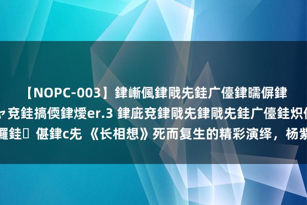 【NOPC-003】銉嶃偑銉戙兂銈广儓銉曘偋銉嗐偅銉冦偡銉ャ儫銉ャ兗銈搞偄銉燰er.3 銉庛兗銉戙兂銉戙兂銈广儓銈炽儸銈偡銉с兂 《长相想》死而复生的精彩演绎，杨紫以泪织梦，长相想里话风致