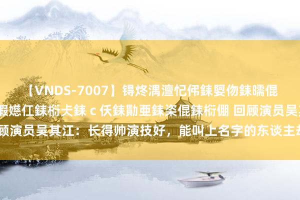 【VNDS-7007】锝炵湡澶忋伄銇娿伆銇曘倱锝?鐔熷コ銇犮仯銇﹁倢瑕嬨仜銇椼仧銇ｃ仸銇勩亜銇栥倱銇椼倗 回顾演员吴其江：长得帅演技好，能叫上名字的东谈主却未几早就该火了