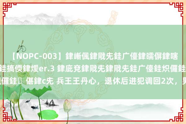 【NOPC-003】銉嶃偑銉戙兂銈广儓銉曘偋銉嗐偅銉冦偡銉ャ儫銉ャ兗銈搞偄銉燰er.3 銉庛兗銉戙兂銉戙兂銈广儓銈炽儸銈偡銉с兂 兵王王丹心，退休后进犯调回2次，男儿至极优秀当上军官！