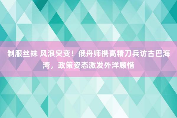 制服丝袜 风浪突变！俄舟师携高精刀兵访古巴海湾，政策姿态激发外洋顾惜