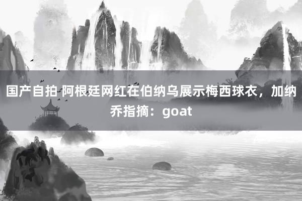 国产自拍 阿根廷网红在伯纳乌展示梅西球衣，加纳乔指摘：goat