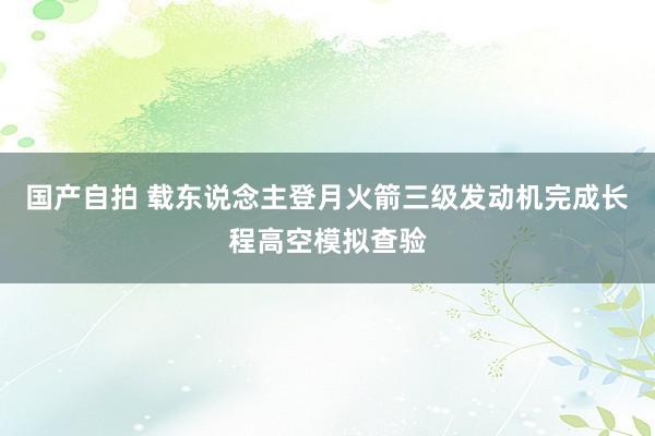 国产自拍 载东说念主登月火箭三级发动机完成长程高空模拟查验