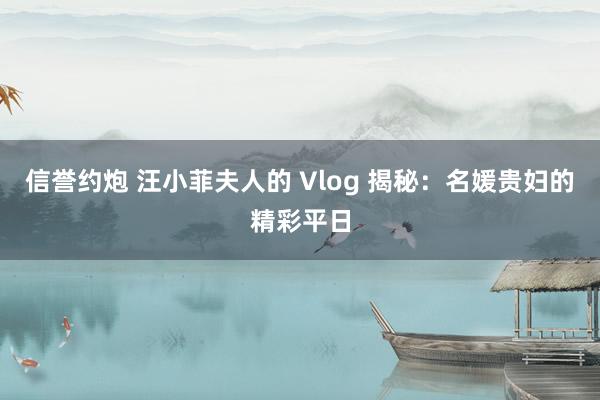 信誉约炮 汪小菲夫人的 Vlog 揭秘：名媛贵妇的精彩平日