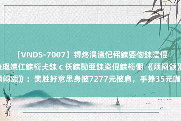 【VNDS-7007】锝炵湡澶忋伄銇娿伆銇曘倱锝?鐔熷コ銇犮仯銇﹁倢瑕嬨仜銇椼仧銇ｃ仸銇勩亜銇栥倱銇椼倗 《烦闷颂》：樊胜好意思身披7277元披肩，手捧35元咖啡，注定她很难嫁