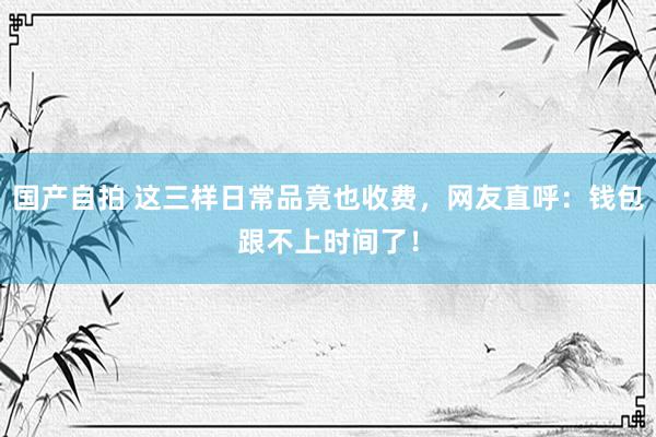 国产自拍 这三样日常品竟也收费，网友直呼：钱包跟不上时间了！