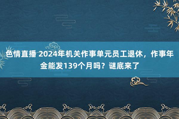 色情直播 2024年机关作事单元员工退休，作事年金能发139个月吗？谜底来了