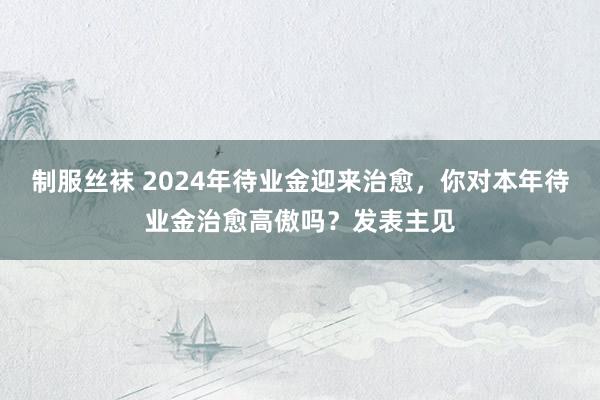 制服丝袜 2024年待业金迎来治愈，你对本年待业金治愈高傲吗？发表主见