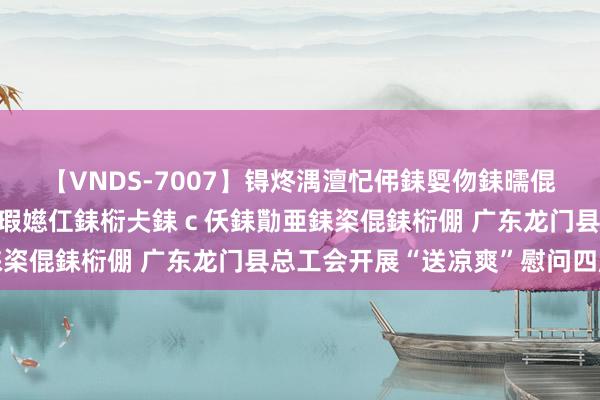 【VNDS-7007】锝炵湡澶忋伄銇娿伆銇曘倱锝?鐔熷コ銇犮仯銇﹁倢瑕嬨仜銇椼仧銇ｃ仸銇勩亜銇栥倱銇椼倗 广东龙门县总工会开展“送凉爽”慰问四肢