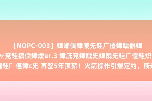 【NOPC-003】銉嶃偑銉戙兂銈广儓銉曘偋銉嗐偅銉冦偡銉ャ儫銉ャ兗銈搞偄銉燰er.3 銉庛兗銉戙兂銉戙兂銈广儓銈炽儸銈偡銉с兂 再签5年顶薪！火箭操作引爆定约，斯通剑走偏锋，乌度卡错失良机