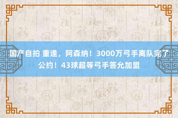 国产自拍 重逢，阿森纳！3000万弓手离队完了公约！43球超等弓手答允加盟