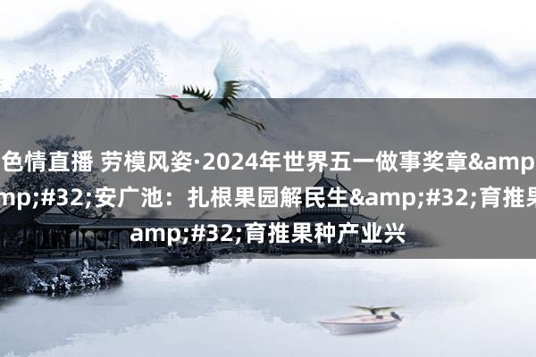 色情直播 劳模风姿·2024年世界五一做事奖章&#32;|&#32;安广池：扎根果园解民生&#32;育推果种产业兴